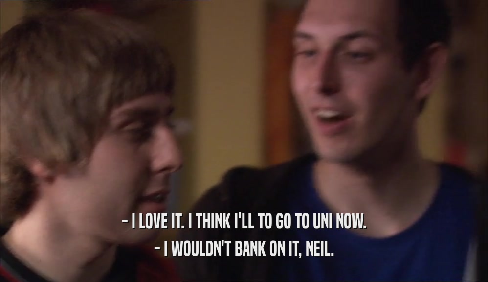 - I LOVE IT. I THINK I'LL TO GO TO UNI NOW. - I WOULDN'T BANK ON IT, NEIL. 