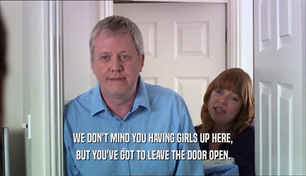 WE DON'T MIND YOU HAVING GIRLS UP HERE,
 BUT YOU'VE GOT TO LEAVE THE DOOR OPEN.
 
