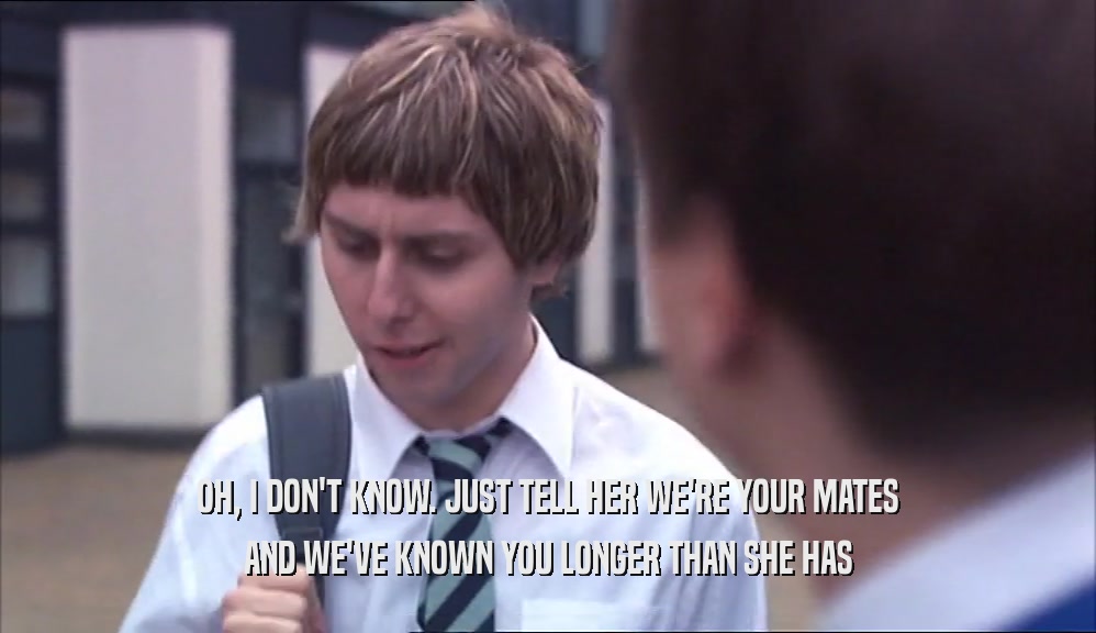 OH, I DON'T KNOW. JUST TELL HER WE'RE YOUR MATES AND WE'VE KNOWN YOU LONGER THAN SHE HAS 