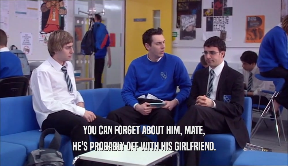 YOU CAN FORGET ABOUT HIM, MATE, HE'S PROBABLY OFF WITH HIS GIRLFRIEND. 