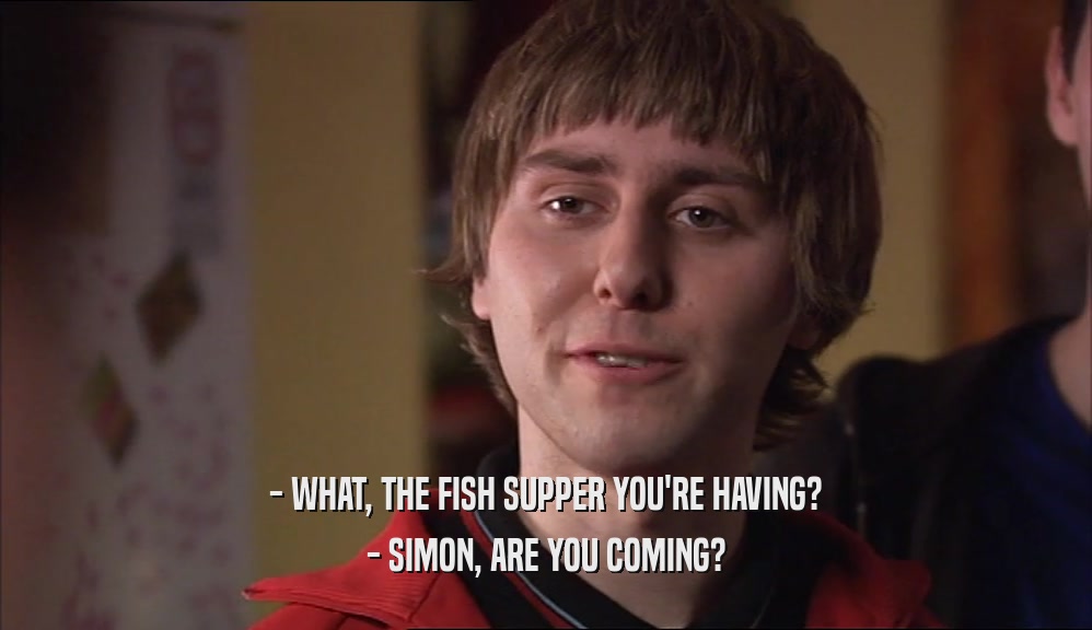 - WHAT, THE FISH SUPPER YOU'RE HAVING? - SIMON, ARE YOU COMING? 