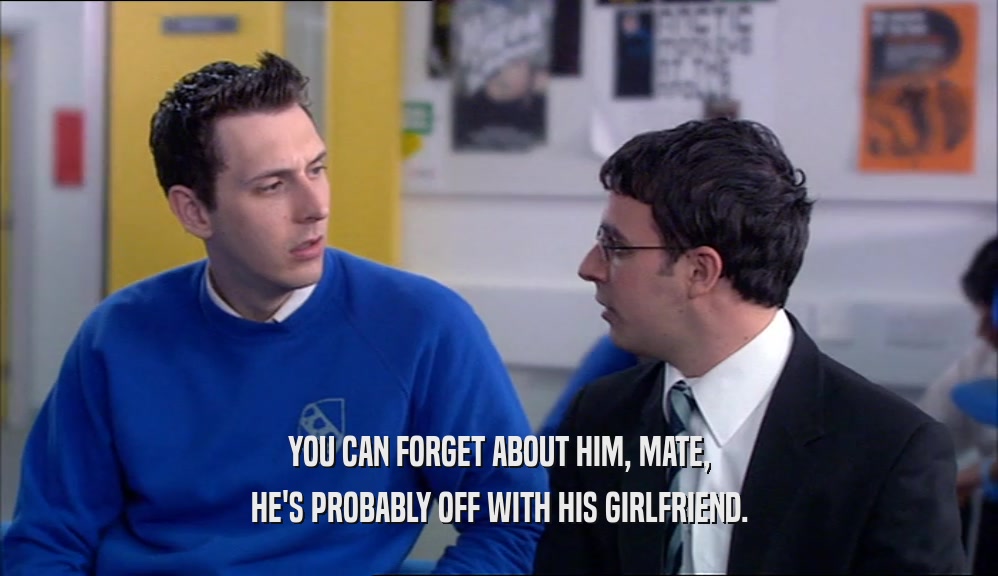 YOU CAN FORGET ABOUT HIM, MATE, HE'S PROBABLY OFF WITH HIS GIRLFRIEND. 