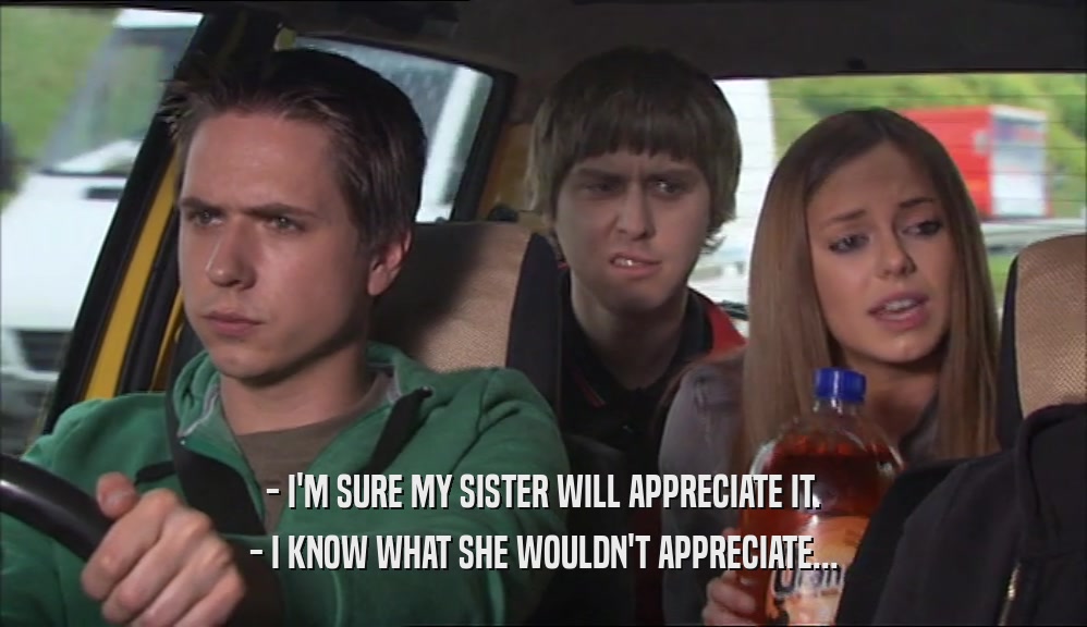 - I'M SURE MY SISTER WILL APPRECIATE IT. - I KNOW WHAT SHE WOULDN'T APPRECIATE... 