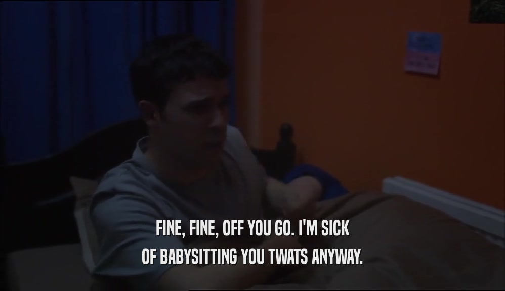 FINE, FINE, OFF YOU GO. I'M SICK OF BABYSITTING YOU TWATS ANYWAY. 