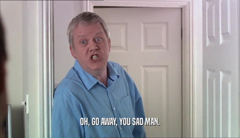 OH, GO AWAY, YOU SAD MAN.  
