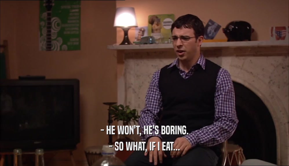 - HE WON'T, HE'S BORING. - SO WHAT, IF I EAT... 