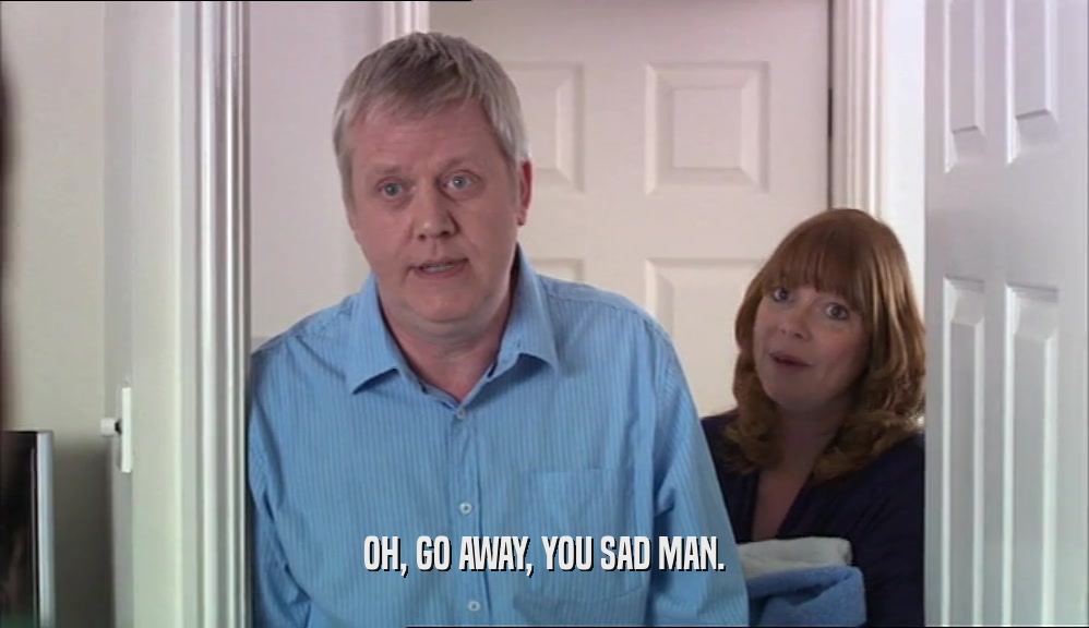 OH, GO AWAY, YOU SAD MAN.  