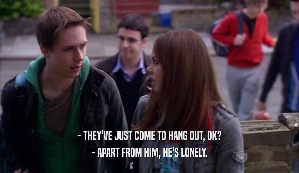 - THEY'VE JUST COME TO HANG OUT, OK? - APART FROM HIM, HE'S LONELY. 