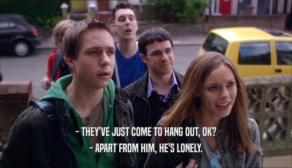 - THEY'VE JUST COME TO HANG OUT, OK? - APART FROM HIM, HE'S LONELY. 