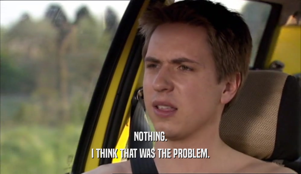 NOTHING. I THINK THAT WAS THE PROBLEM. 