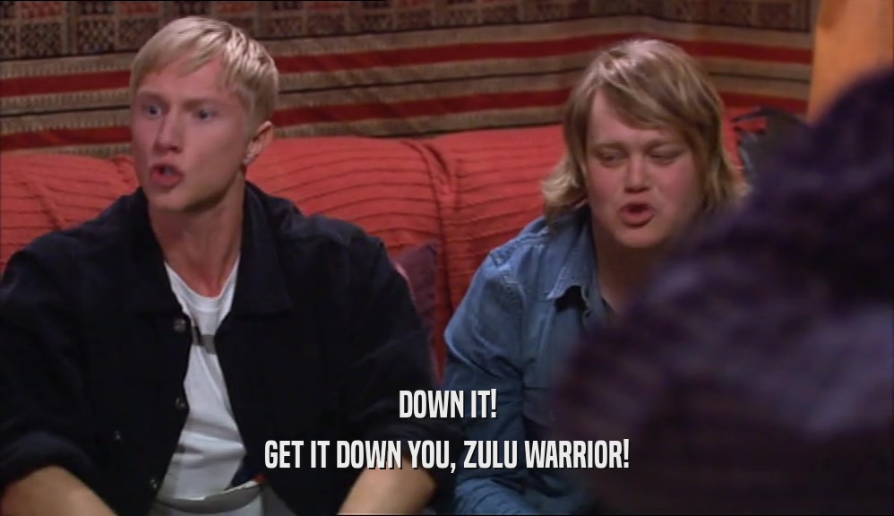 DOWN IT! GET IT DOWN YOU, ZULU WARRIOR! 