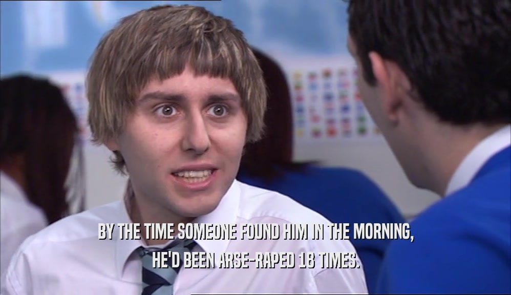 BY THE TIME SOMEONE FOUND HIM IN THE MORNING, HE'D BEEN ARSE-RAPED 18 TIMES. 