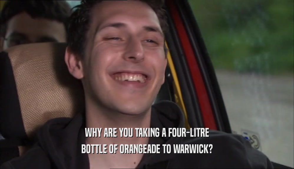 WHY ARE YOU TAKING A FOUR-LITRE BOTTLE OF ORANGEADE TO WARWICK? 