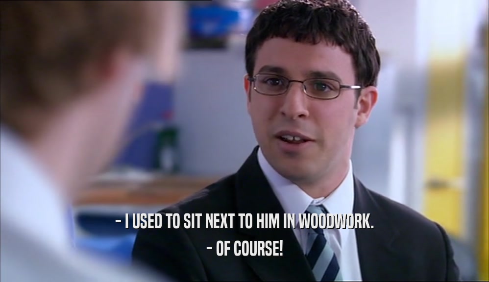 - I USED TO SIT NEXT TO HIM IN WOODWORK. - OF COURSE! 