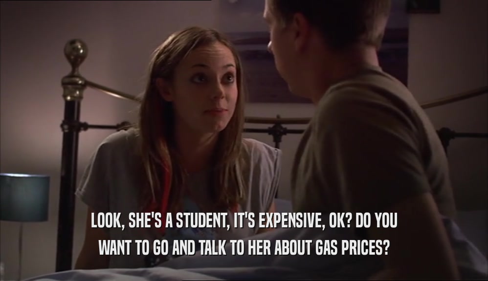 LOOK, SHE'S A STUDENT, IT'S EXPENSIVE, OK? DO YOU WANT TO GO AND TALK TO HER ABOUT GAS PRICES? 