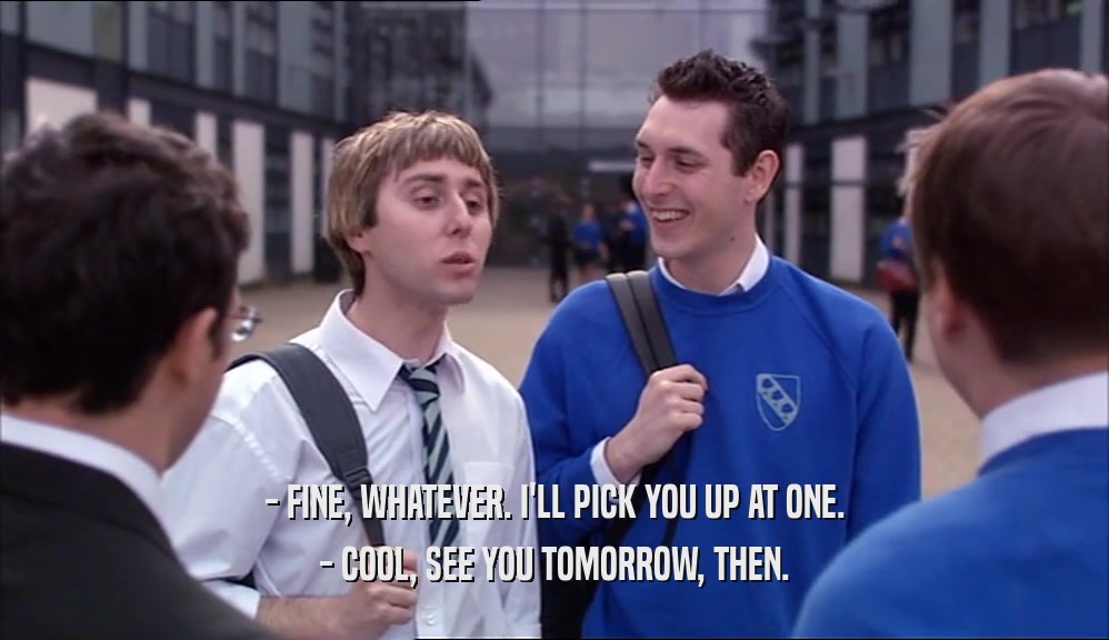 - FINE, WHATEVER. I'LL PICK YOU UP AT ONE. - COOL, SEE YOU TOMORROW, THEN. 