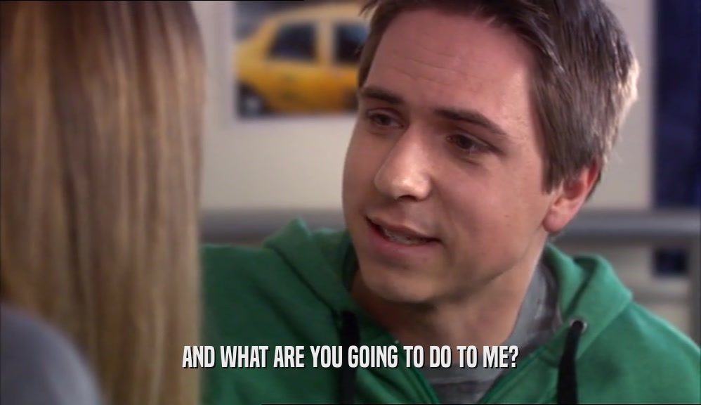 AND WHAT ARE YOU GOING TO DO TO ME?  