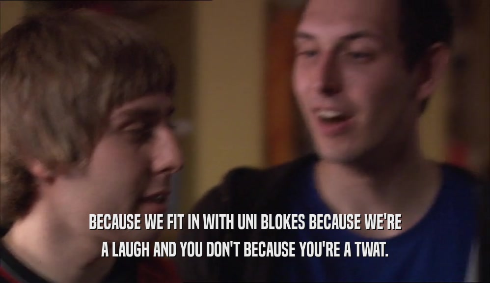 BECAUSE WE FIT IN WITH UNI BLOKES BECAUSE WE'RE A LAUGH AND YOU DON'T BECAUSE YOU'RE A TWAT. 