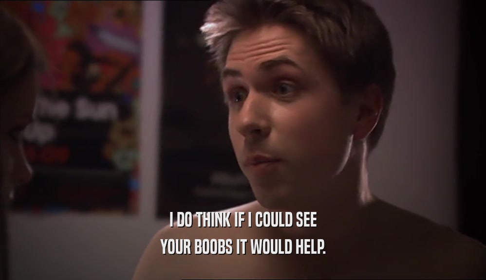 I DO THINK IF I COULD SEE YOUR BOOBS IT WOULD HELP. 