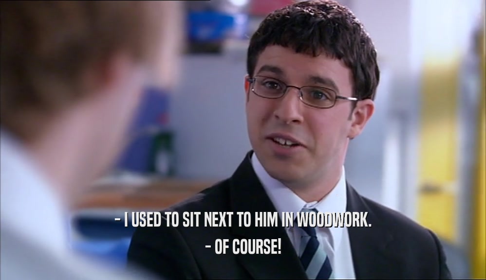 - I USED TO SIT NEXT TO HIM IN WOODWORK. - OF COURSE! 