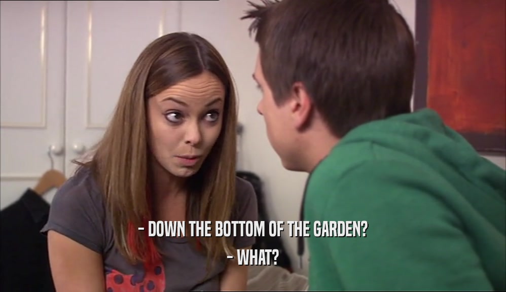 - DOWN THE BOTTOM OF THE GARDEN? - WHAT? 