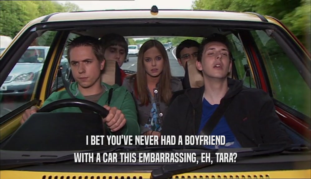 I BET YOU'VE NEVER HAD A BOYFRIEND
 WITH A CAR THIS EMBARRASSING, EH, TARA?
 
