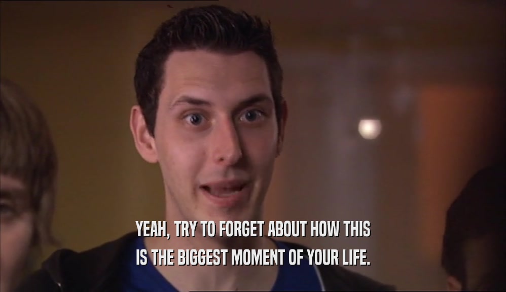 YEAH, TRY TO FORGET ABOUT HOW THIS IS THE BIGGEST MOMENT OF YOUR LIFE. 