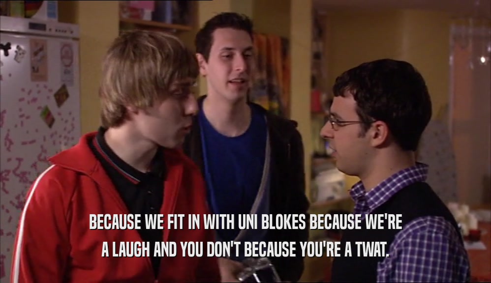 BECAUSE WE FIT IN WITH UNI BLOKES BECAUSE WE'RE A LAUGH AND YOU DON'T BECAUSE YOU'RE A TWAT. 