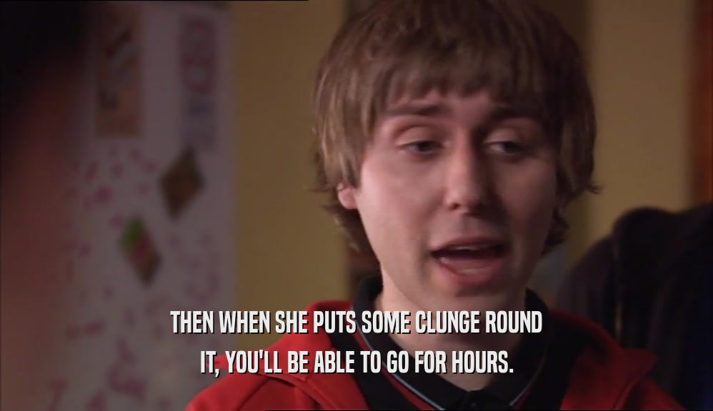 THEN WHEN SHE PUTS SOME CLUNGE ROUND IT, YOU'LL BE ABLE TO GO FOR HOURS. 