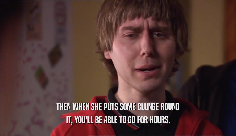 THEN WHEN SHE PUTS SOME CLUNGE ROUND IT, YOU'LL BE ABLE TO GO FOR HOURS. 