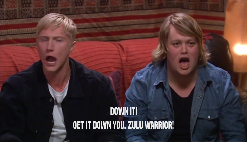 DOWN IT! GET IT DOWN YOU, ZULU WARRIOR! 