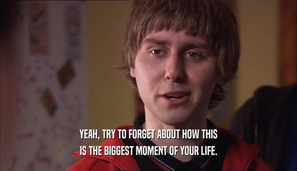 YEAH, TRY TO FORGET ABOUT HOW THIS IS THE BIGGEST MOMENT OF YOUR LIFE. 