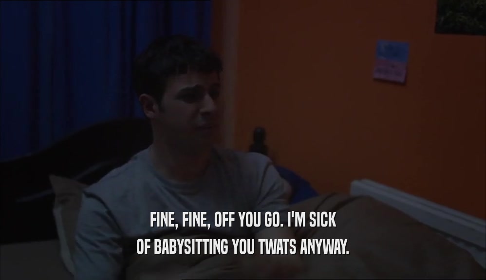 FINE, FINE, OFF YOU GO. I'M SICK
 OF BABYSITTING YOU TWATS ANYWAY.
 