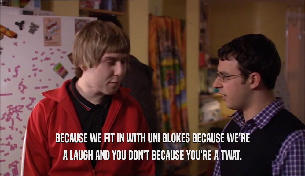 BECAUSE WE FIT IN WITH UNI BLOKES BECAUSE WE'RE A LAUGH AND YOU DON'T BECAUSE YOU'RE A TWAT. 