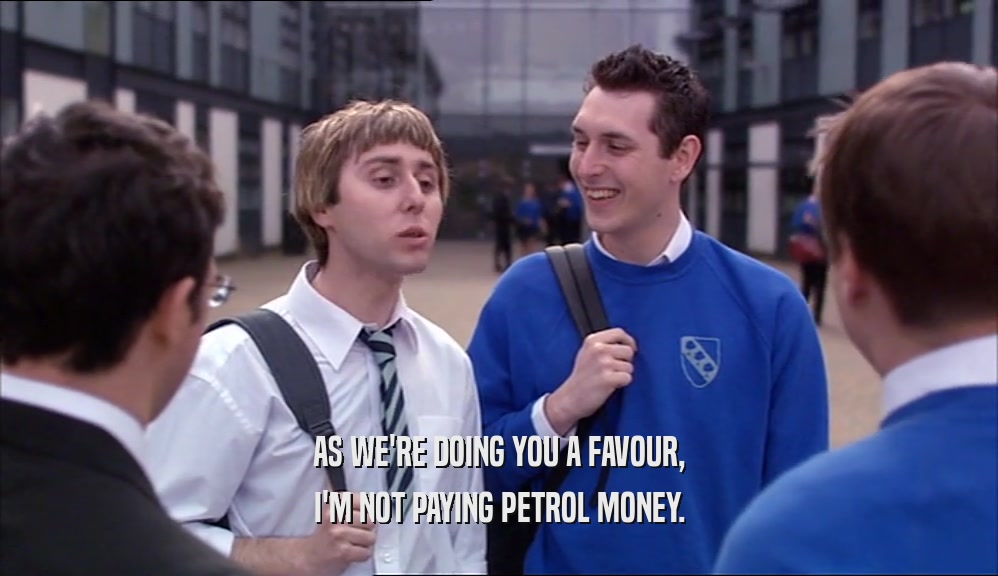 AS WE'RE DOING YOU A FAVOUR, I'M NOT PAYING PETROL MONEY. 