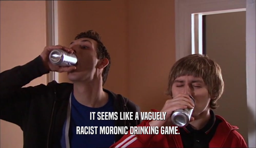 IT SEEMS LIKE A VAGUELY RACIST MORONIC DRINKING GAME. 