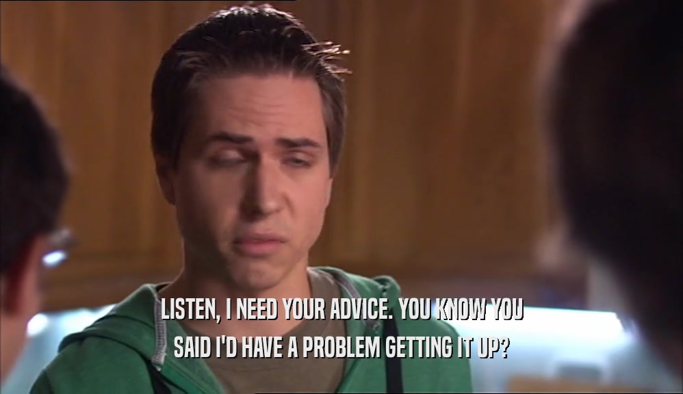 LISTEN, I NEED YOUR ADVICE. YOU KNOW YOU SAID I'D HAVE A PROBLEM GETTING IT UP? 