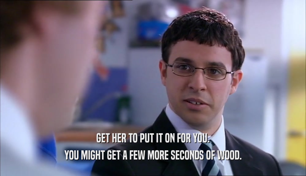 GET HER TO PUT IT ON FOR YOU.
 YOU MIGHT GET A FEW MORE SECONDS OF WOOD.
 