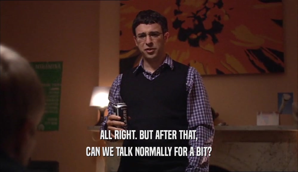 ALL RIGHT. BUT AFTER THAT, CAN WE TALK NORMALLY FOR A BIT? 