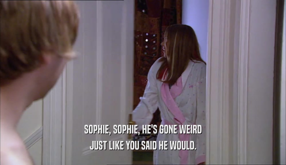 SOPHIE, SOPHIE, HE'S GONE WEIRD JUST LIKE YOU SAID HE WOULD. 