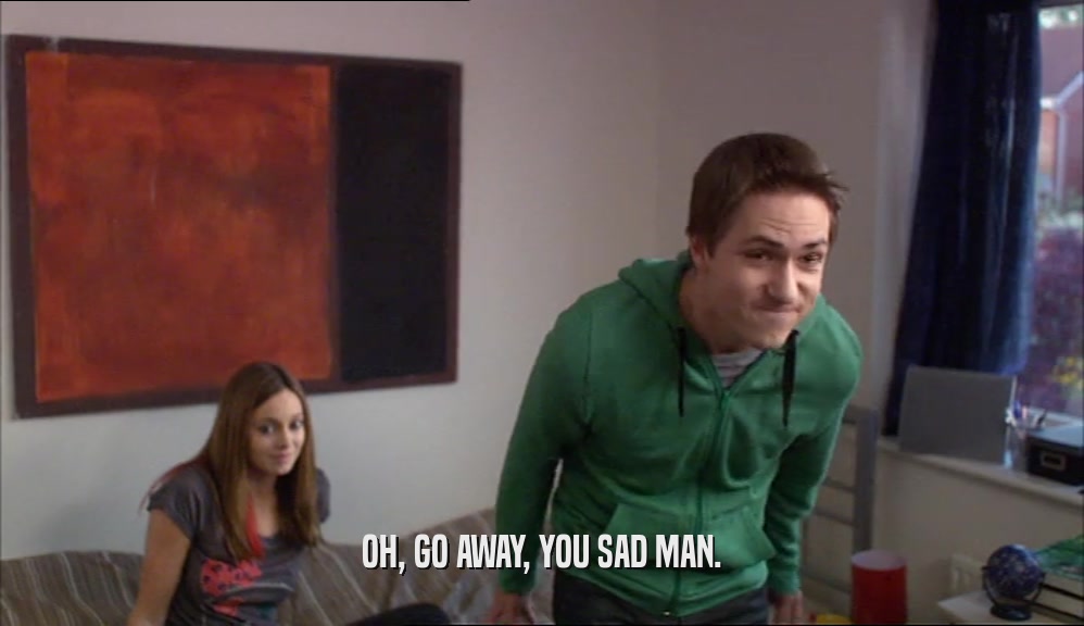 OH, GO AWAY, YOU SAD MAN.  