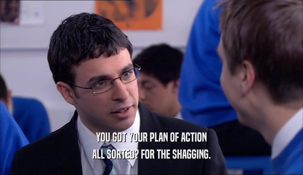 YOU GOT YOUR PLAN OF ACTION ALL SORTED? FOR THE SHAGGING. 