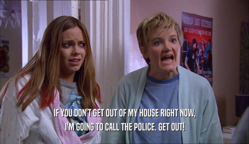 IF YOU DON'T GET OUT OF MY HOUSE RIGHT NOW,
 I'M GOING TO CALL THE POLICE. GET OUT!
 