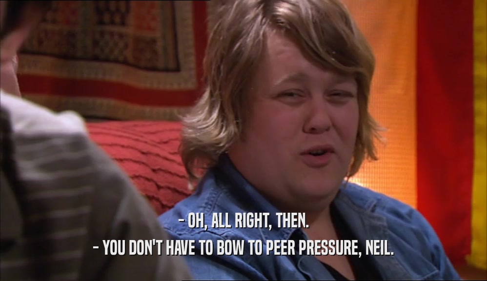 - OH, ALL RIGHT, THEN. - YOU DON'T HAVE TO BOW TO PEER PRESSURE, NEIL. 