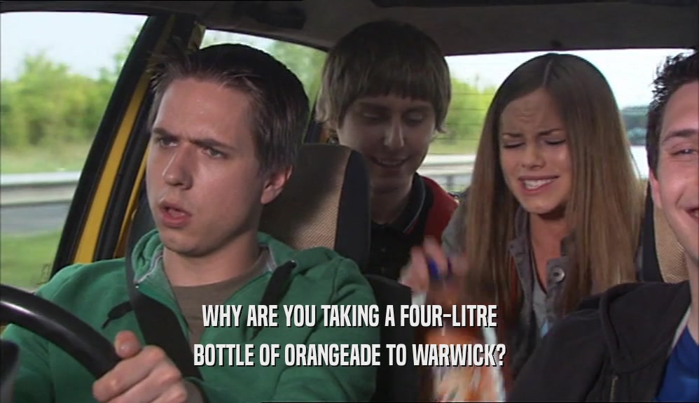 WHY ARE YOU TAKING A FOUR-LITRE BOTTLE OF ORANGEADE TO WARWICK? 