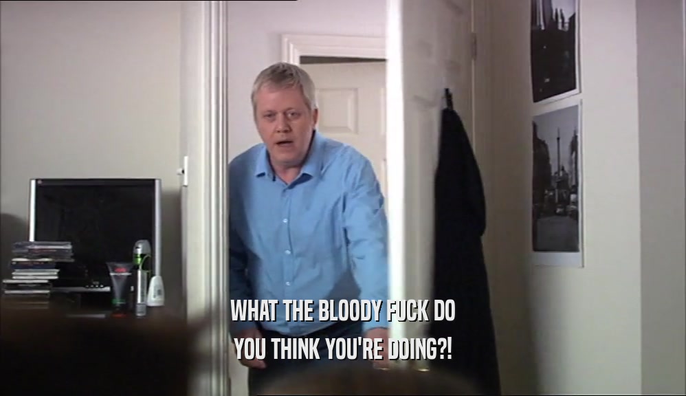 WHAT THE BLOODY FUCK DO YOU THINK YOU'RE DOING?! 