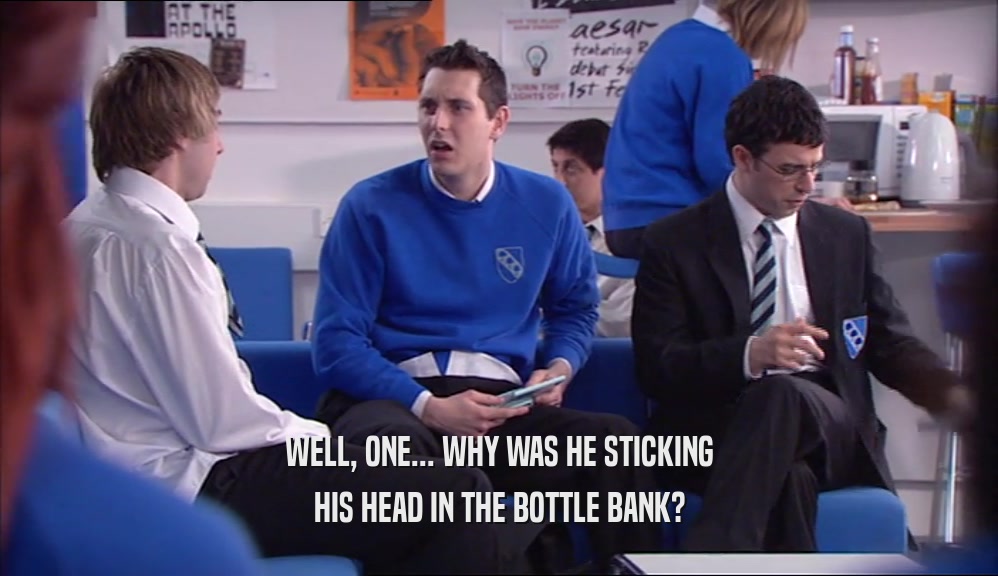 WELL, ONE... WHY WAS HE STICKING HIS HEAD IN THE BOTTLE BANK? 