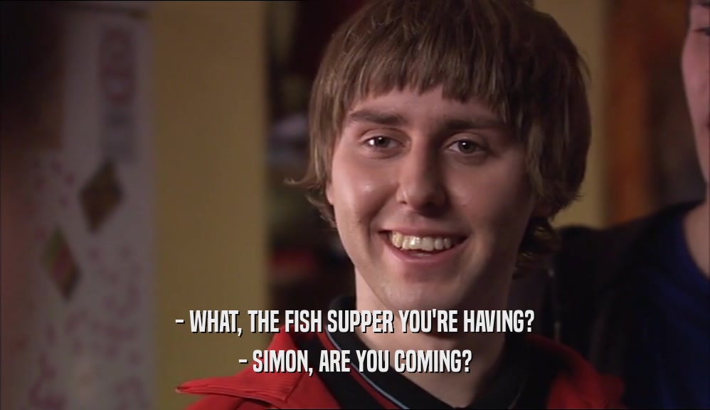 - WHAT, THE FISH SUPPER YOU'RE HAVING? - SIMON, ARE YOU COMING? 