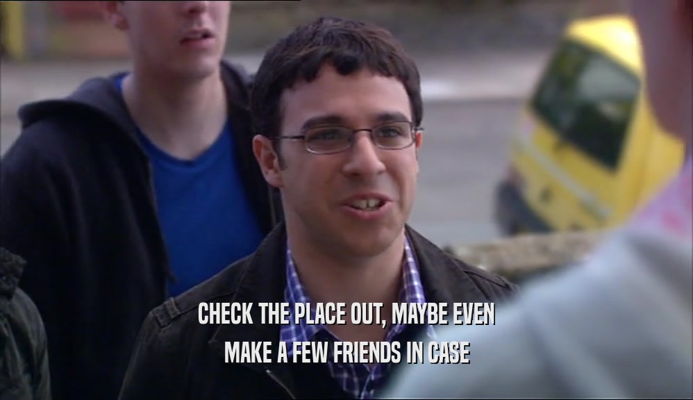 CHECK THE PLACE OUT, MAYBE EVEN MAKE A FEW FRIENDS IN CASE 