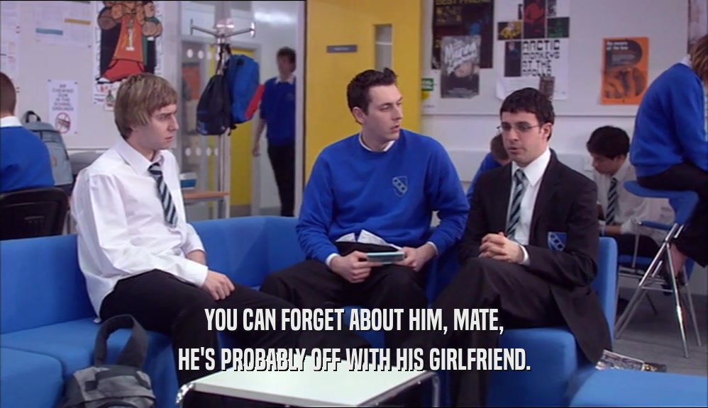 YOU CAN FORGET ABOUT HIM, MATE, HE'S PROBABLY OFF WITH HIS GIRLFRIEND. 